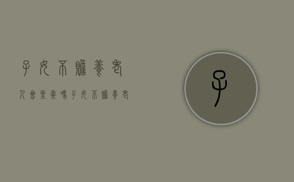 子女不赡养老人会坐牢吗（子女不赡养老人的后果）