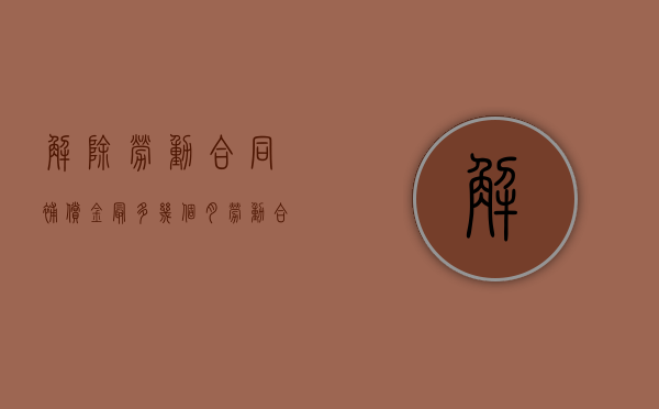 解除劳动合同补偿金最多几个月（劳动合同解除赔偿金多久到账）