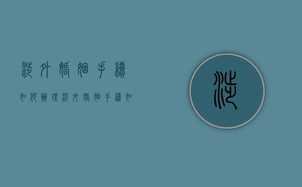 涉外婚姻手续如何办理（涉外婚姻手续如何办理流程）