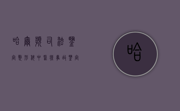 哈尔滨司法鉴定整形科中医疗事故鉴定的内容有哪些（哈尔滨正规司法鉴定机构）