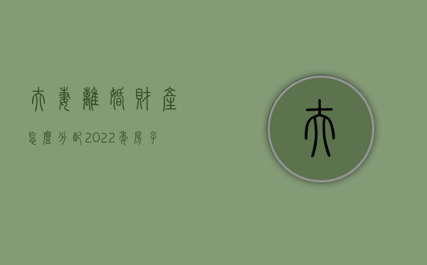 夫妻离婚财产怎么分配2022年房子分配（夫妻离婚房产怎样分割）