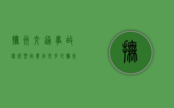抚州交通事故伤残鉴定费用是多少（抚州伤残鉴定中心电话号码）