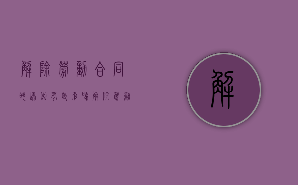解除劳动合同的原因有区别吗（解除劳动合同的原因及依据）
