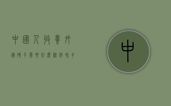 中国人收养外国孩子需要什么条件和手续（2022外国人收养中国小孩需要哪些条件）