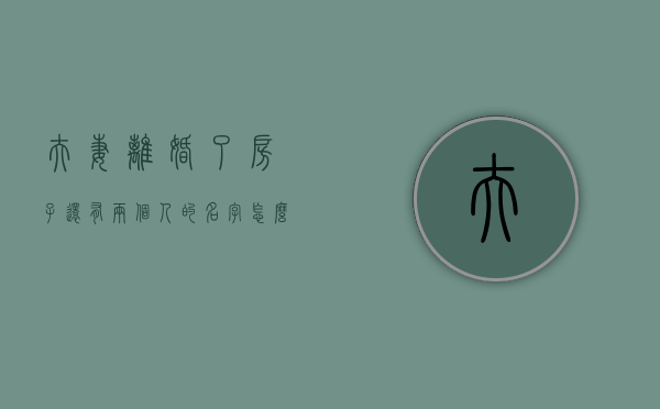 夫妻离婚了房子还有两个人的名字怎么办理（夫妻离婚了房子还有两个人的名字怎么办呢）