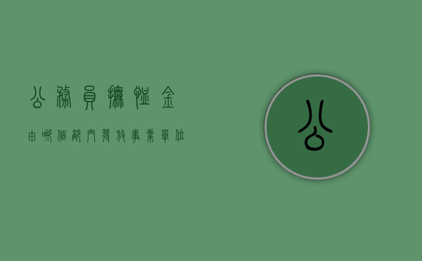 公务员抚恤金由哪个部门发放（事业单位抚恤金2024年最新标准）