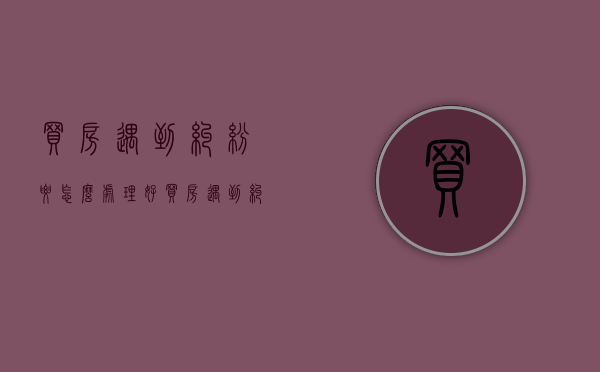 买房遇到纠纷要怎么处理好（买房遇到纠纷要怎么处理才能解决）