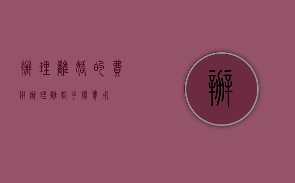 办理离婚的费用（办理离婚手续费用）