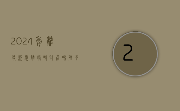 2024年离婚新规（离婚时财产和孩子抚养权如何处理）