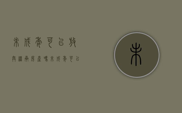 未成年可以放弃继承房产吗（未成年可以放弃继承房产吗现在）