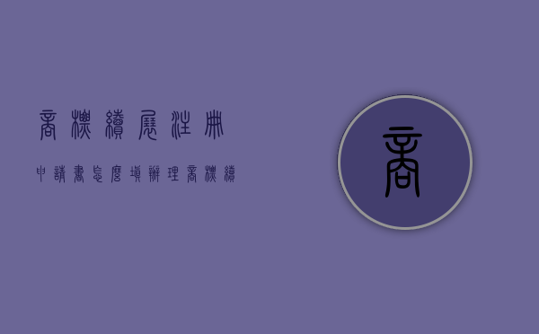 商标续展注册申请书怎么填（办理商标续展要哪些流程，需要提交什么材料）