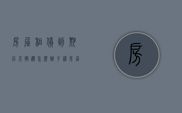 房屋租赁到期后不搬迁怎么办手续（房屋租赁到期租户不搬离怎么办）