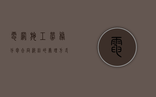 电网施工劳务分包合同纠纷的处理方式有哪些？（国家电网建设工程分包）