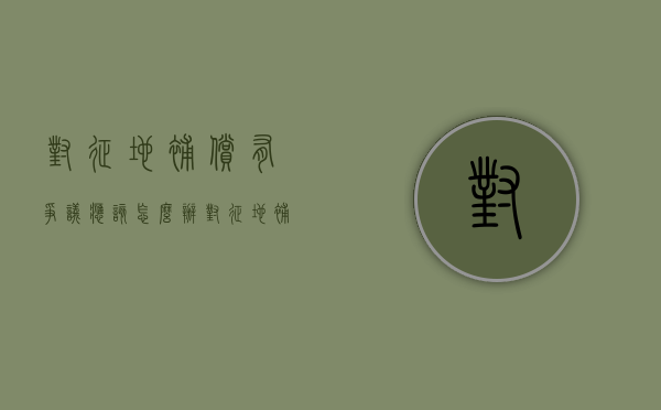 对征地补偿有争议应该怎么办（对征地补偿标准有异议是否属于民事诉讼法的受案范围）