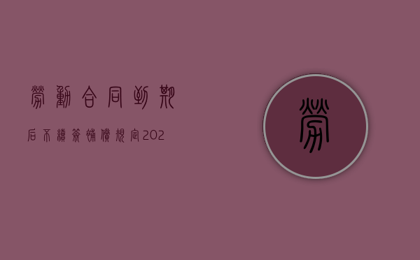 劳动合同到期后不续签补偿规定2022最新（劳动合同到期不续签怎么办）