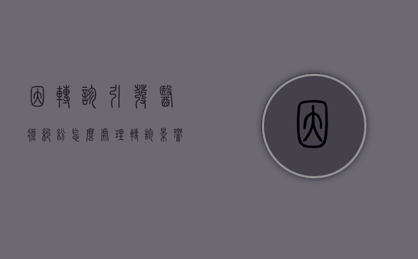 因转诊引发医疗纠纷怎么处理（转诊影响报销比例吗?）