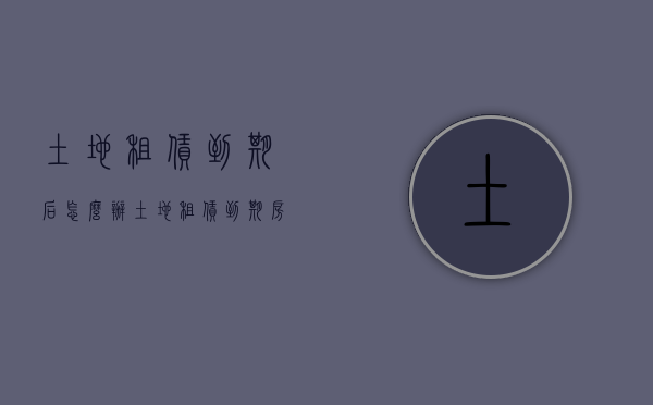 土地租赁到期后怎么办（土地租赁到期房屋归谁）