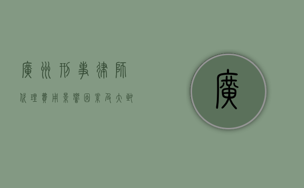 广州刑事律师代理费用，影响因素及大致范围