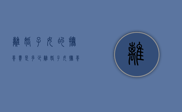 离婚子女的抚养费是多少（离婚子女抚养费标准的法律依据）