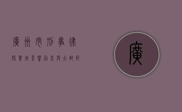 广州市刑事律师费用，影响因素与大致范围