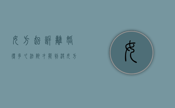 女方起诉离婚得多久法院才能判决（女方起诉离婚要多少钱）