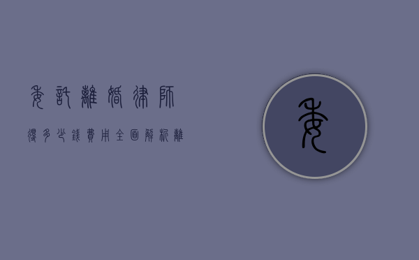 委托离婚律师得多少钱费用？全面解析离婚律师收费标准