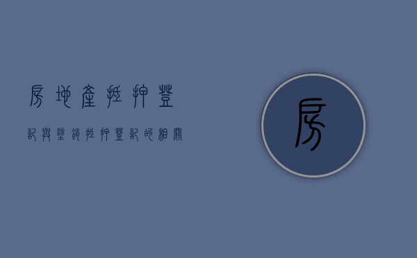 房地产抵押登记与涂销抵押登记的相关规定是怎样的（房产涂销抵押是什么意思）