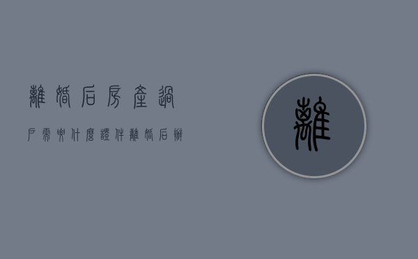 离婚后房产过户需要什么证件（离婚后办理房屋过户需要费用吗）
