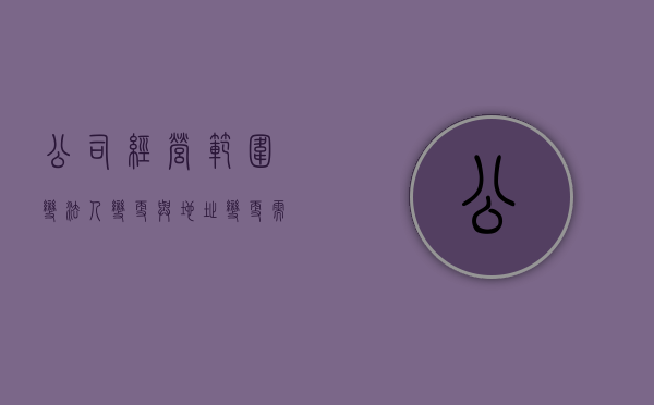 公司经营范围变,法人变更与地址变更需要哪些资料（变更经营范围需要法人身份证原件吗）
