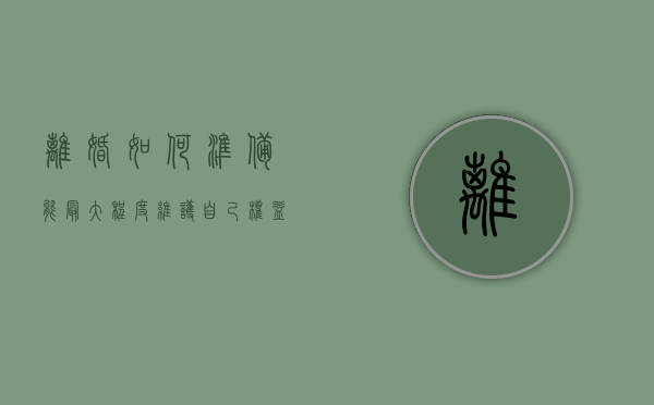 离婚如何准备 能最大程度维护自己权益（离婚怎么保护自己利益最大化）