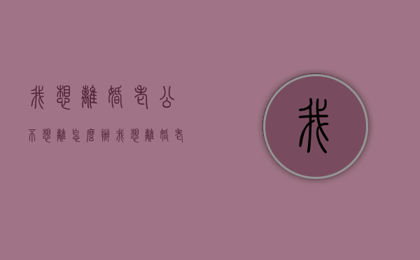 我想离婚老公不想离怎么办（我想离婚,老公不离怎么办?）