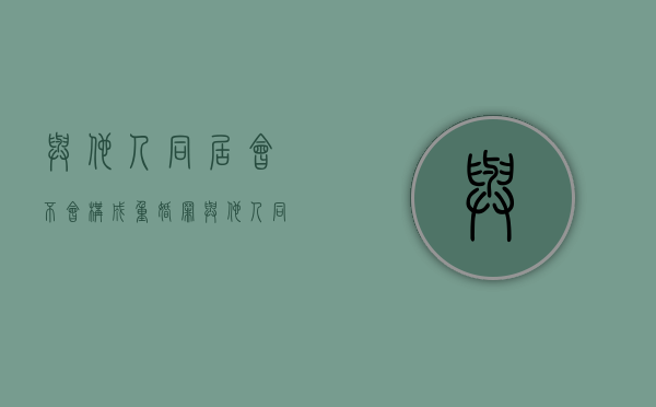 与他人同居会不会构成重婚罪（与他人同居就可以离婚吗）