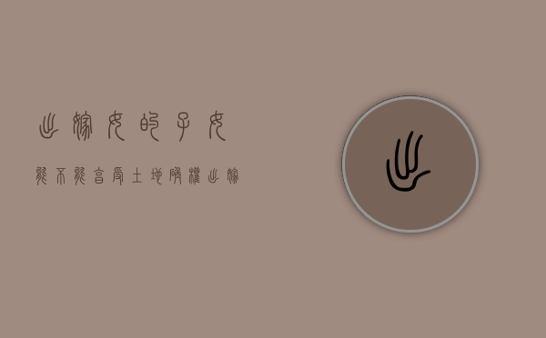 出嫁女的子女能不能享受土地确权（出嫁女是否享有集体土地所有权）