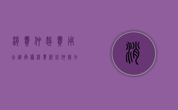 消费仲裁费用由谁承担（消费纠纷仲裁在哪个部门）