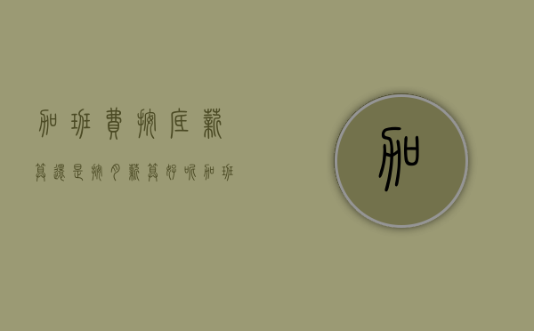 加班费按底薪算还是按月薪算好呢（加班费按底薪算还是按月薪算好一点）