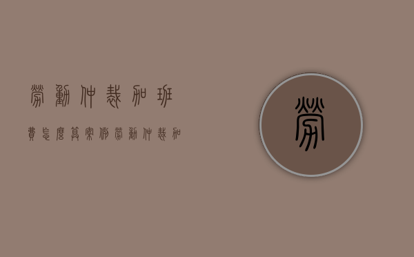 劳动仲裁加班费怎么算案例（劳动仲裁加班费能追多少年）