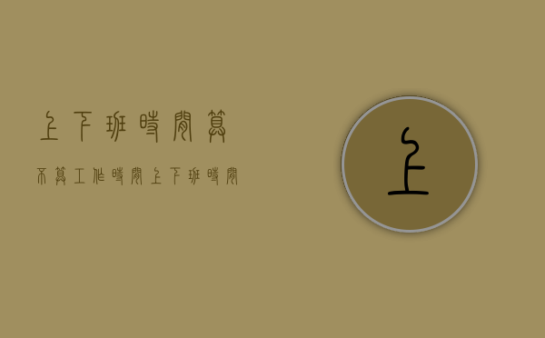 上下班时间算不算工作时间（上下班时间怎么规定合适）