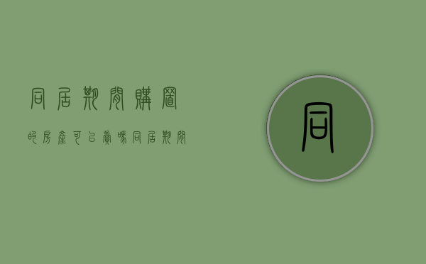 同居期间购置的房产可以卖吗（同居期间购置的房产怎么办）