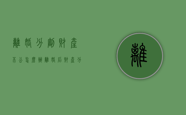 离婚分割财产不公怎么办？（离婚后财产分割不公平可以起诉吗怎么办）