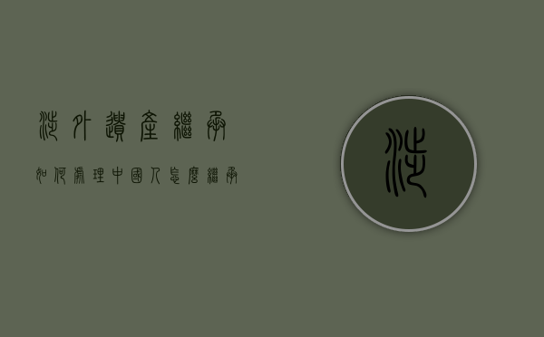 涉外遗产继承如何处理,中国人怎么继承国外的遗产（我国涉外继承法律规定包括）