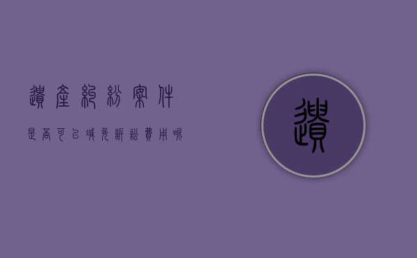 遗产纠纷案件是否可以减免诉讼费用呢（遗产纠纷案件是否可以减免诉讼费用的规定）