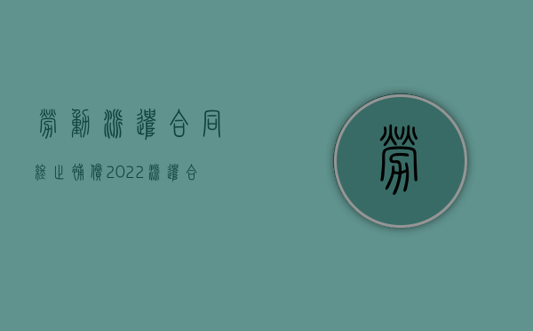 劳动派遣合同终止补偿（2022派遣合同终止怎么赔偿）