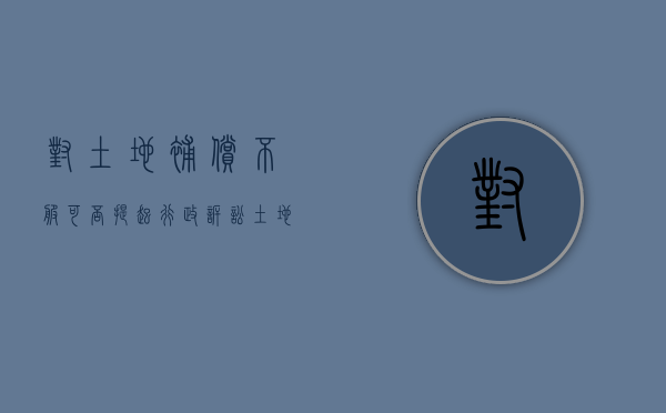 对土地补偿不服可否提起行政诉讼（土地补偿款不合理,该找哪个部门投诉）
