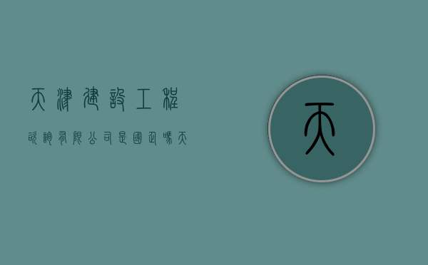 天津建设工程咨询有限公司是国企吗（天津建设工程咨询有限公司招聘）