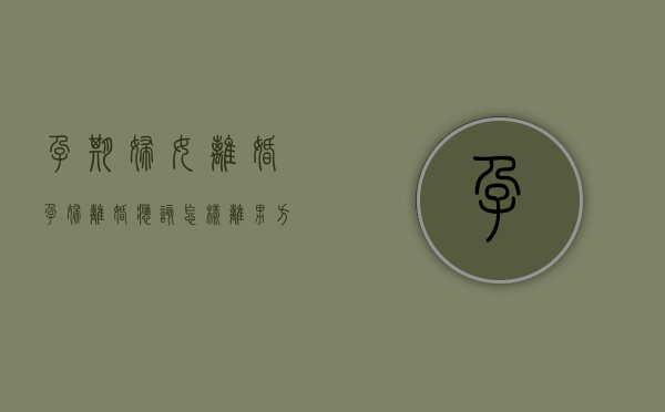 孕期妇女离婚（孕妇离婚应该怎样离,男方提出离婚）
