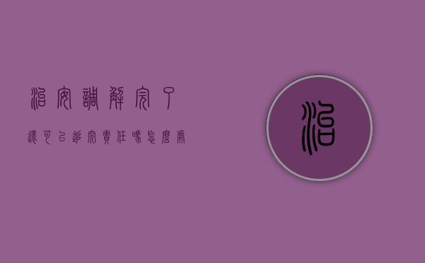 治安调解完了还可以追究责任吗怎么处理（治安调解完了还可以追究责任吗知乎）