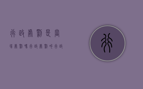 行政处罚是当场处罚吗（行政处罚叫行政案件吗?）