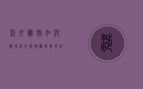 涉外离婚如何办理（涉外婚姻离婚需要什么资料）