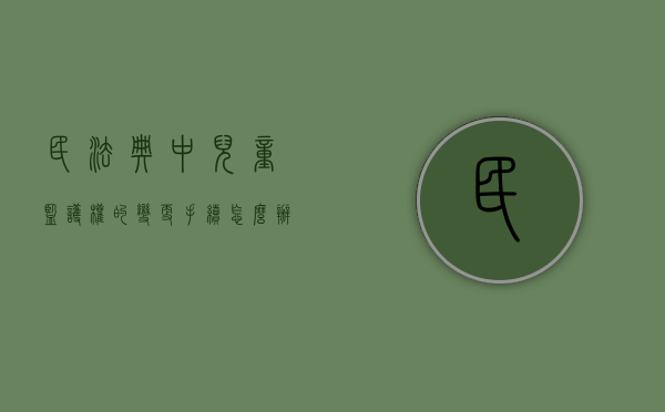 民法典中儿童监护权的变更手续怎么办（儿童监护权转移）