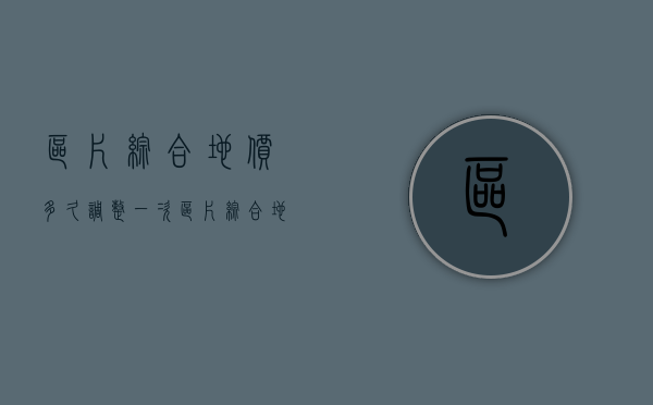 区片综合地价多久调整一次（区片综合地价已公布）